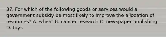 37. For which of the following goods or services would a government subsidy be most likely to improve the allocation of resources? A. wheat B. cancer research C. newspaper publishing D. toys