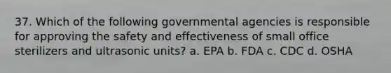 37. Which of the following governmental agencies is responsible for approving the safety and effectiveness of small office sterilizers and ultrasonic units? a. EPA b. FDA c. CDC d. OSHA