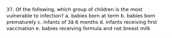 37. Of the following, which group of children is the most vulnerable to infection? a. babies born at term b. babies born prematurely c. infants of 3â 6 months d. infants receiving first vaccination e. babies receiving formula and not breast milk