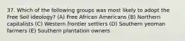 37. Which of the following groups was most likely to adopt the Free Soil ideology? (A) Free African Americans (B) Northern capitalists (C) Western frontier settlers (D) Southern yeoman farmers (E) Southern plantation owners