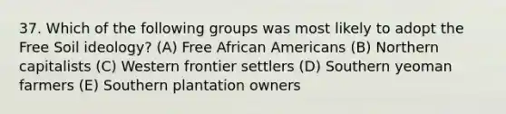 37. Which of the following groups was most likely to adopt the Free Soil ideology? (A) Free African Americans (B) Northern capitalists (C) Western frontier settlers (D) Southern yeoman farmers (E) Southern plantation owners