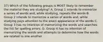 37) Which of the following groups is MOST likely to remember the material they are studying? A. Group 1 intends to memorize a series of words and, while studying, repeats the words B. Group 2 intends to memorize a series of words and, while studying pays attention to the exact appearance of the words C. Group 3 has no intention of memorizing the words and searches the list for spelling errors. D. Group 4 has no intention of memorizing the words and attempts to determine how the words are related to one another