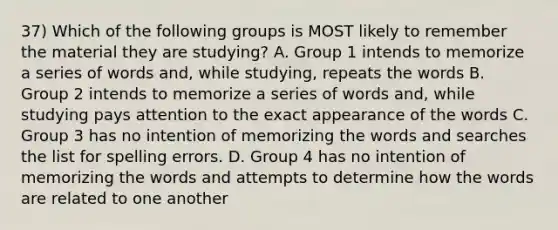 37) Which of the following groups is MOST likely to remember the material they are studying? A. Group 1 intends to memorize a series of words and, while studying, repeats the words B. Group 2 intends to memorize a series of words and, while studying pays attention to the exact appearance of the words C. Group 3 has no intention of memorizing the words and searches the list for spelling errors. D. Group 4 has no intention of memorizing the words and attempts to determine how the words are related to one another