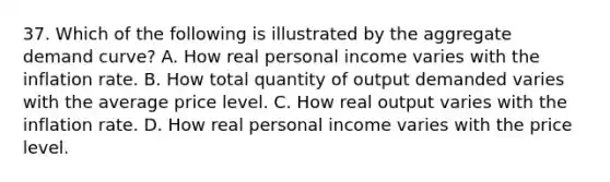 37. Which of the following is illustrated by the aggregate demand curve? A. How real personal income varies with the inflation rate. B. How total quantity of output demanded varies with the average price level. C. How real output varies with the inflation rate. D. How real personal income varies with the price level.