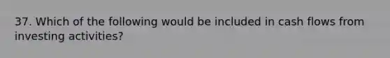 37. Which of the following would be included in cash flows from investing activities?