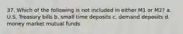 37. Which of the following is not included in either M1 or M2? a. U.S. Treasury bills b. small time deposits c. demand deposits d. money market mutual funds