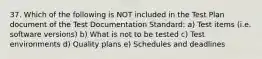 37. Which of the following is NOT included in the Test Plan document of the Test Documentation Standard: a) Test items (i.e. software versions) b) What is not to be tested c) Test environments d) Quality plans e) Schedules and deadlines