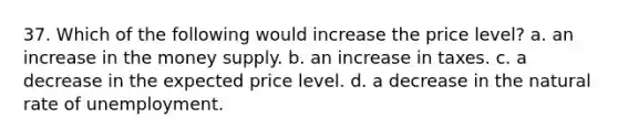 37. Which of the following would increase the price level? a. an increase in the money supply. b. an increase in taxes. c. a decrease in the expected price level. d. a decrease in the natural rate of unemployment.