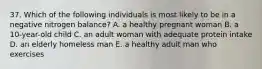 37. Which of the following individuals is most likely to be in a negative nitrogen balance? A. a healthy pregnant woman B. a 10-year-old child C. an adult woman with adequate protein intake D. an elderly homeless man E. a healthy adult man who exercises