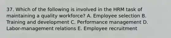 37. Which of the following is involved in the HRM task of maintaining a quality workforce? A. Employee selection B. Training and development C. Performance management D. Labor-management relations E. Employee recruitment