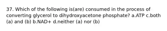 37. Which of the following is(are) consumed in the process of converting glycerol to dihydroxyacetone phosphate? a.ATP c.both (a) and (b) b.NAD+ d.neither (a) nor (b)