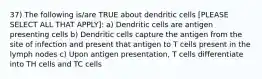 37) The following is/are TRUE about dendritic cells [PLEASE SELECT ALL THAT APPLY]: a) Dendritic cells are antigen presenting cells b) Dendritic cells capture the antigen from the site of infection and present that antigen to T cells present in the lymph nodes c) Upon antigen presentation, T cells differentiate into TH cells and TC cells