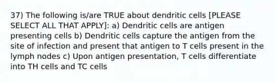 37) The following is/are TRUE about dendritic cells [PLEASE SELECT ALL THAT APPLY]: a) Dendritic cells are antigen presenting cells b) Dendritic cells capture the antigen from the site of infection and present that antigen to T cells present in the lymph nodes c) Upon antigen presentation, T cells differentiate into TH cells and TC cells