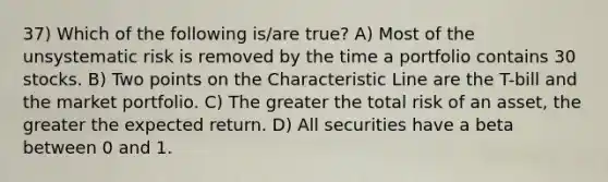 37) Which of the following is/are true? A) Most of the unsystematic risk is removed by the time a portfolio contains 30 stocks. B) Two points on the Characteristic Line are the T-bill and the market portfolio. C) The greater the total risk of an asset, the greater the expected return. D) All securities have a beta between 0 and 1.