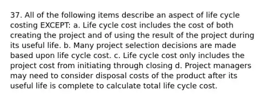 37. All of the following items describe an aspect of life cycle costing EXCEPT: a. Life cycle cost includes the cost of both creating the project and of using the result of the project during its useful life. b. Many project selection decisions are made based upon life cycle cost. c. Life cycle cost only includes the project cost from initiating through closing d. Project managers may need to consider disposal costs of the product after its useful life is complete to calculate total life cycle cost.