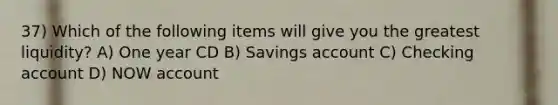 37) Which of the following items will give you the greatest liquidity? A) One year CD B) Savings account C) Checking account D) NOW account