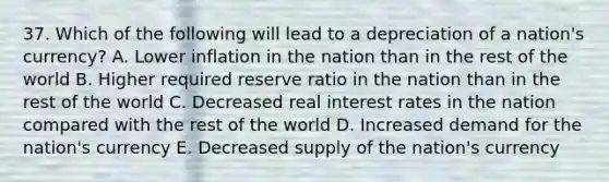 37. Which of the following will lead to a depreciation of a nation's currency? A. Lower inflation in the nation than in the rest of the world B. Higher required reserve ratio in the nation than in the rest of the world C. Decreased real interest rates in the nation compared with the rest of the world D. Increased demand for the nation's currency E. Decreased supply of the nation's currency