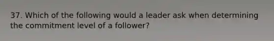 37. Which of the following would a leader ask when determining the commitment level of a follower?