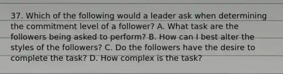 37. Which of the following would a leader ask when determining the commitment level of a follower? A. What task are the followers being asked to perform? B. How can I best alter the styles of the followers? C. Do the followers have the desire to complete the task? D. How complex is the task?