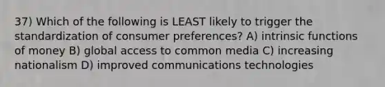 37) Which of the following is LEAST likely to trigger the standardization of consumer preferences? A) intrinsic functions of money B) global access to common media C) increasing nationalism D) improved communications technologies