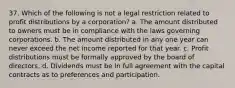 37. Which of the following is not a legal restriction related to profit distributions by a corporation? a. The amount distributed to owners must be in compliance with the laws governing corporations. b. The amount distributed in any one year can never exceed the net income reported for that year. c. Profit distributions must be formally approved by the board of directors. d. Dividends must be in full agreement with the capital contracts as to preferences and participation.