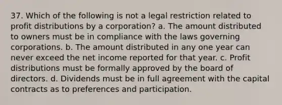 37. Which of the following is not a legal restriction related to profit distributions by a corporation? a. The amount distributed to owners must be in compliance with the laws governing corporations. b. The amount distributed in any one year can never exceed the net income reported for that year. c. Profit distributions must be formally approved by the board of directors. d. Dividends must be in full agreement with the capital contracts as to preferences and participation.