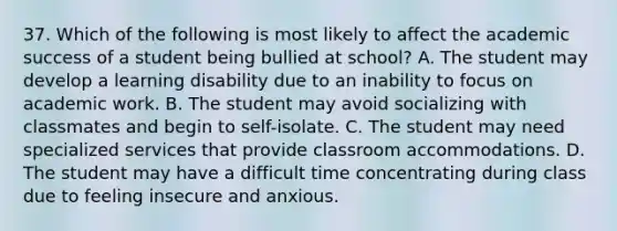 37. Which of the following is most likely to affect the academic success of a student being bullied at school? A. The student may develop a learning disability due to an inability to focus on academic work. B. The student may avoid socializing with classmates and begin to self-isolate. C. The student may need specialized services that provide classroom accommodations. D. The student may have a difficult time concentrating during class due to feeling insecure and anxious.