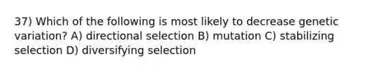 37) Which of the following is most likely to decrease genetic variation? A) directional selection B) mutation C) stabilizing selection D) diversifying selection