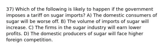 37) Which of the following is likely to happen if the government imposes a tariff on sugar imports? A) The domestic consumers of sugar will be worse off. B) The volume of imports of sugar will increase. C) The firms in the sugar industry will earn lower profits. D) The domestic producers of sugar will face higher foreign competition.