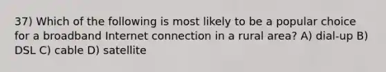 37) Which of the following is most likely to be a popular choice for a broadband Internet connection in a rural area? A) dial-up B) DSL C) cable D) satellite