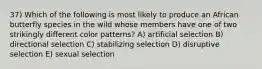 37) Which of the following is most likely to produce an African butterfly species in the wild whose members have one of two strikingly different color patterns? A) artificial selection B) directional selection C) stabilizing selection D) disruptive selection E) sexual selection