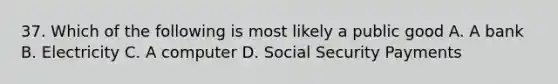 37. Which of the following is most likely a public good A. A bank B. Electricity C. A computer D. Social Security Payments