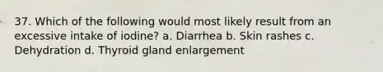 37. Which of the following would most likely result from an excessive intake of iodine? a. Diarrhea b. Skin rashes c. Dehydration d. Thyroid gland enlargement