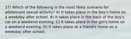 37) Which of the following is the most likely scenario for adolescent sexual activity? A) It takes place in the boy's home on a weekday after school. B) It takes place in the back of the boy's car on a weekend evening. C) It takes place in the girl's home on a weekend evening. D) It takes place at a friend's home on a weekday after school.