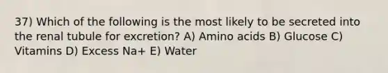 37) Which of the following is the most likely to be secreted into the renal tubule for excretion? A) Amino acids B) Glucose C) Vitamins D) Excess Na+ E) Water