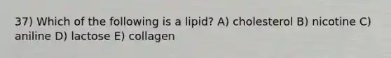 37) Which of the following is a lipid? A) cholesterol B) nicotine C) aniline D) lactose E) collagen