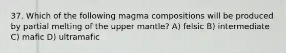 37. Which of the following magma compositions will be produced by partial melting of the upper mantle? A) felsic B) intermediate C) mafic D) ultramafic