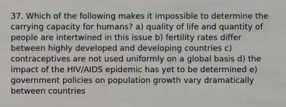 37. Which of the following makes it impossible to determine the carrying capacity for humans? a) quality of life and quantity of people are intertwined in this issue b) fertility rates differ between highly developed and developing countries c) contraceptives are not used uniformly on a global basis d) the impact of the HIV/AIDS epidemic has yet to be determined e) government policies on population growth vary dramatically between countries