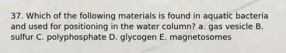 37. Which of the following materials is found in aquatic bacteria and used for positioning in the water column? a. gas vesicle B. sulfur C. polyphosphate D. glycogen E. magnetosomes