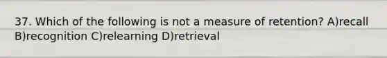 37. Which of the following is not a measure of retention? A)recall B)recognition C)relearning D)retrieval