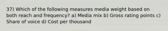 37) Which of the following measures media weight based on both reach and frequency? a) Media mix b) Gross rating points c) Share of voice d) Cost per thousand