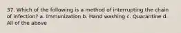 37. Which of the following is a method of interrupting the chain of infection? a. Immunization b. Hand washing c. Quarantine d. All of the above