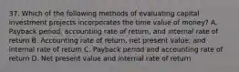 37. Which of the following methods of evaluating capital investment projects incorporates the time value of money? A. Payback period, accounting rate of return, and internal rate of return B. Accounting rate of return, net present value, and internal rate of return C. Payback period and accounting rate of return D. Net present value and internal rate of return