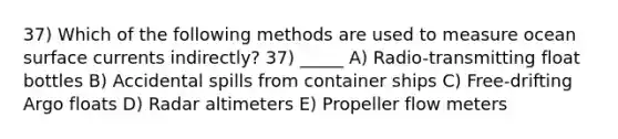 37) Which of the following methods are used to measure ocean surface currents indirectly? 37) _____ A) Radio-transmitting float bottles B) Accidental spills from container ships C) Free-drifting Argo floats D) Radar altimeters E) Propeller flow meters