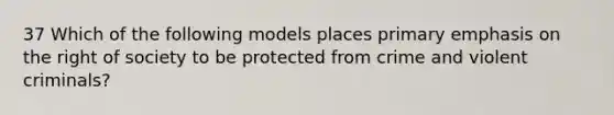 37 Which of the following models places primary emphasis on the right of society to be protected from crime and violent criminals?