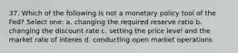 37. Which of the following is not a monetary policy tool of the Fed? Select one: a. changing the required reserve ratio b. changing the discount rate c. setting the price level and the market rate of interes d. conducting open market operations