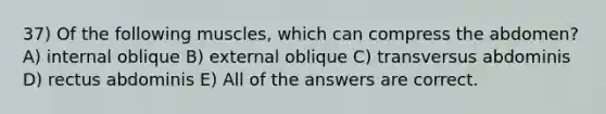 37) Of the following muscles, which can compress the abdomen? A) internal oblique B) external oblique C) transversus abdominis D) rectus abdominis E) All of the answers are correct.