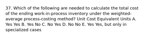 37. Which of the following are needed to calculate the total cost of the ending work-in-process inventory under the weighted-average process-costing method? Unit Cost Equivalent Units A. Yes Yes B. Yes No C. No Yes D. No No E. Yes Yes, but only in specialized cases