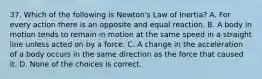 37. Which of the following is Newton's Law of Inertia? A. For every action there is an opposite and equal reaction. B. A body in motion tends to remain in motion at the same speed in a straight line unless acted on by a force. C. A change in the acceleration of a body occurs in the same direction as the force that caused it. D. None of the choices is correct.