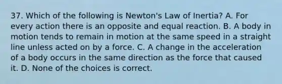 37. Which of the following is Newton's Law of Inertia? A. For every action there is an opposite and equal reaction. B. A body in motion tends to remain in motion at the same speed in a straight line unless acted on by a force. C. A change in the acceleration of a body occurs in the same direction as the force that caused it. D. None of the choices is correct.